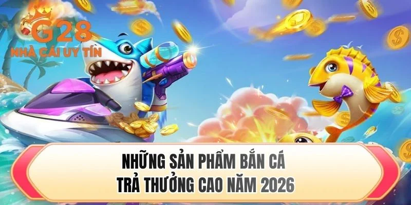 Những sản phẩm bắn cá trả thưởng cao năm 2026